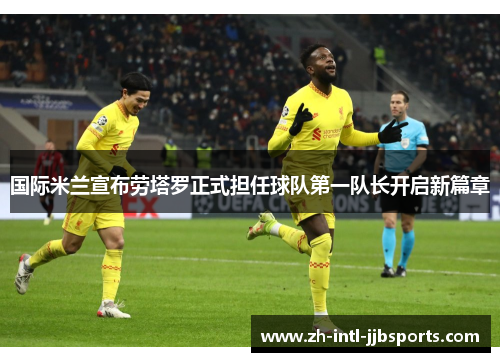 国际米兰宣布劳塔罗正式担任球队第一队长开启新篇章