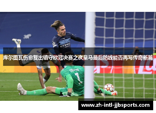库尔图瓦伤愈复出镇守欧冠决赛之夜皇马最后防线能否再写传奇新篇