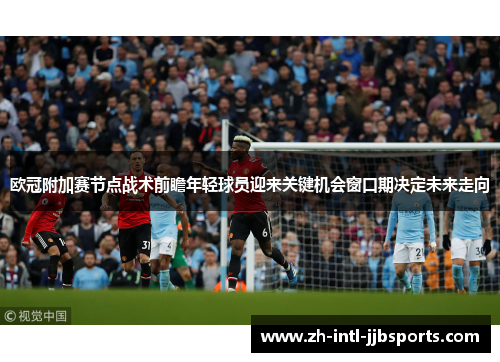 欧冠附加赛节点战术前瞻年轻球员迎来关键机会窗口期决定未来走向