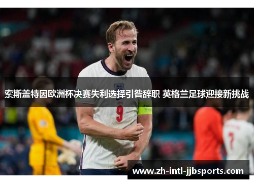 索斯盖特因欧洲杯决赛失利选择引咎辞职 英格兰足球迎接新挑战