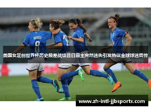 美国女足创世界杯历史最差战绩昔日霸主突然迷失引发热议全球球迷震惊
