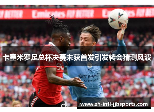 卡塞米罗足总杯决赛未获首发引发转会猜测风波